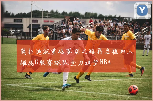 奥拉迪波重返赛场之路再启程加入雄鹿G联赛球队全力追梦NBA