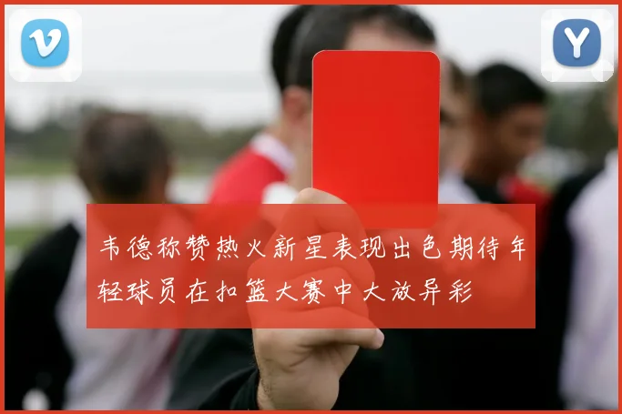 韦德称赞热火新星表现出色期待年轻球员在扣篮大赛中大放异彩