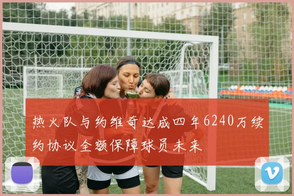热火队与约维奇达成四年6240万续约协议全额保障球员未来