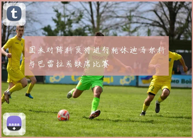 国米对阵科莫将进行轮休迪马尔科与巴雷拉或缺席比赛