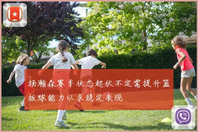 杨瀚森赛季状态起伏不定需提升篮板球能力以求稳定表现