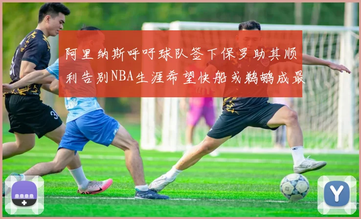 阿里纳斯呼吁球队签下保罗助其顺利告别NBA生涯希望快船或鹈鹕成最佳选择