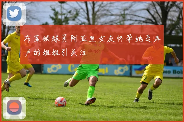 布莱顿球员阿亚里女友怀孕她是库卢的姐姐引关注